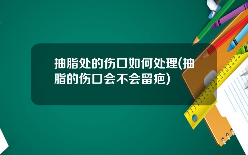 抽脂处的伤口如何处理(抽脂的伤口会不会留疤)