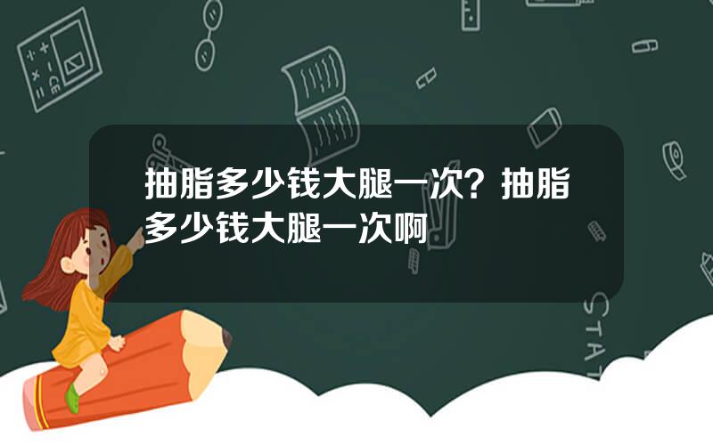 抽脂多少钱大腿一次？抽脂多少钱大腿一次啊