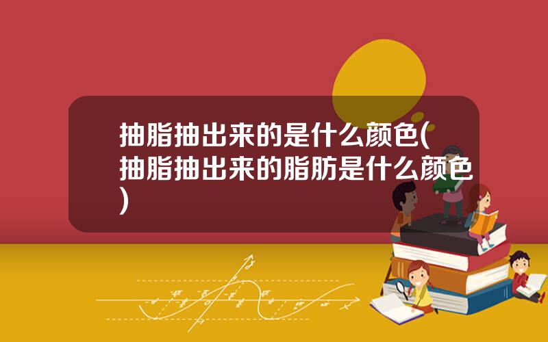 抽脂抽出来的是什么颜色(抽脂抽出来的脂肪是什么颜色)