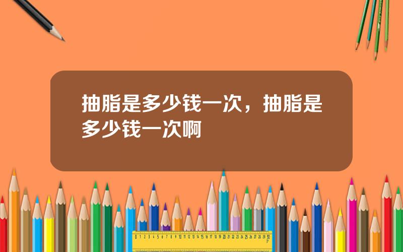 抽脂是多少钱一次，抽脂是多少钱一次啊