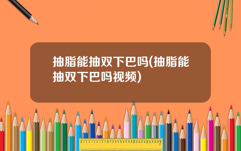 抽脂能抽双下巴吗(抽脂能抽双下巴吗视频)