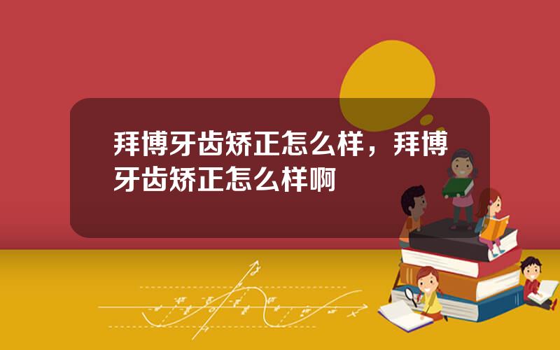 拜博牙齿矫正怎么样，拜博牙齿矫正怎么样啊