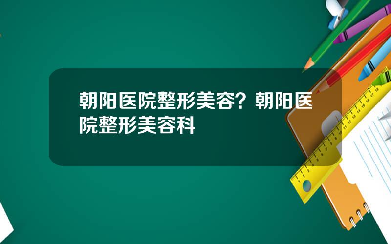 朝阳医院整形美容？朝阳医院整形美容科
