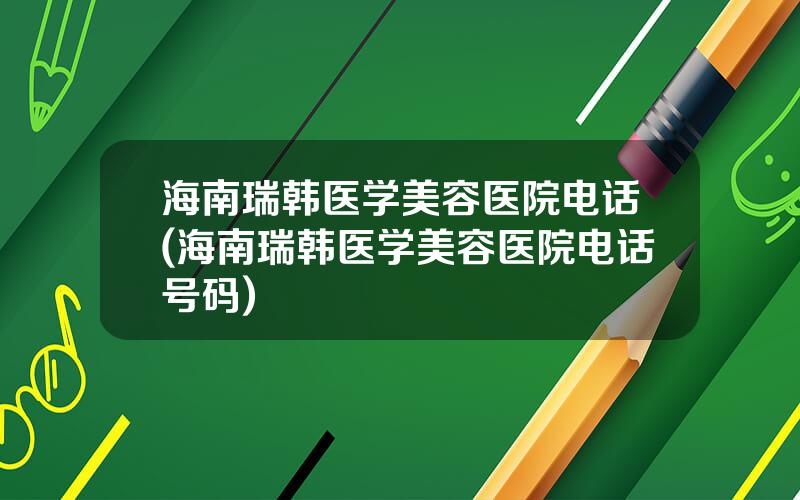 海南瑞韩医学美容医院电话(海南瑞韩医学美容医院电话号码)