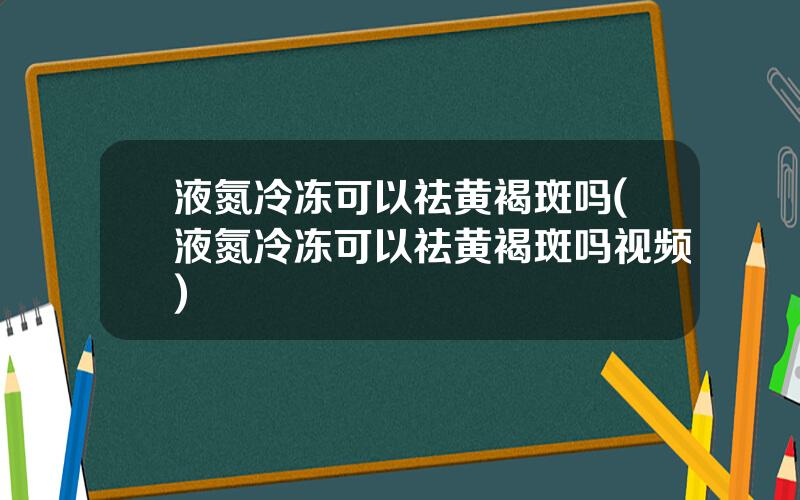 液氮冷冻可以祛黄褐斑吗(液氮冷冻可以祛黄褐斑吗视频)