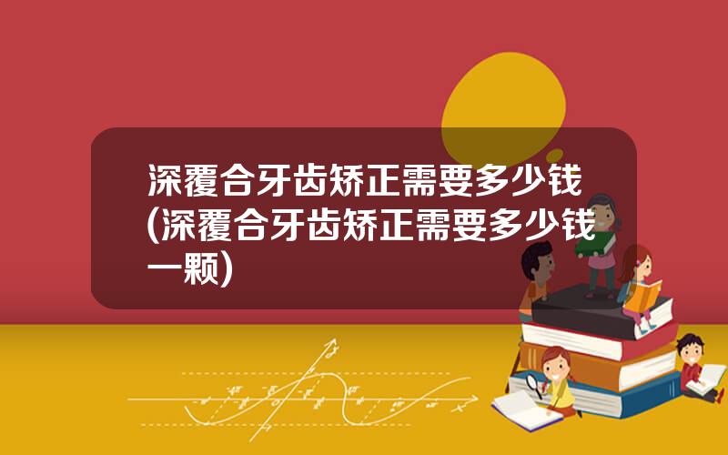 深覆合牙齿矫正需要多少钱(深覆合牙齿矫正需要多少钱一颗)