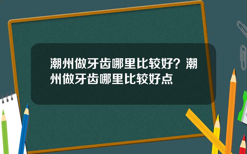 潮州做牙齿哪里比较好？潮州做牙齿哪里比较好点