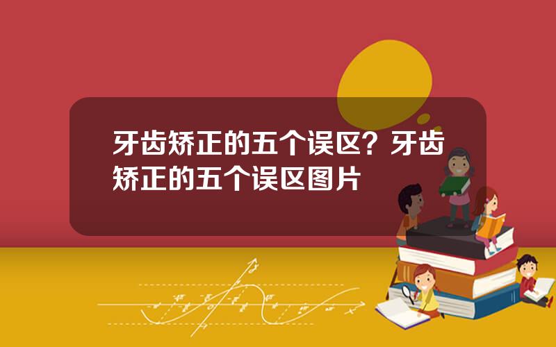 牙齿矫正的五个误区？牙齿矫正的五个误区图片