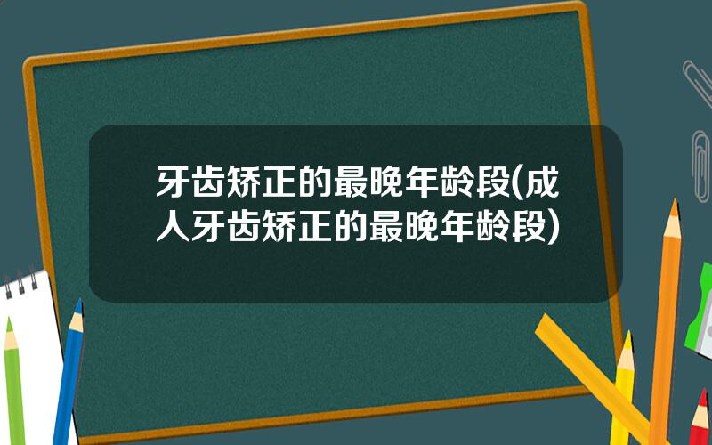 牙齿矫正的最晚年龄段(成人牙齿矫正的最晚年龄段)