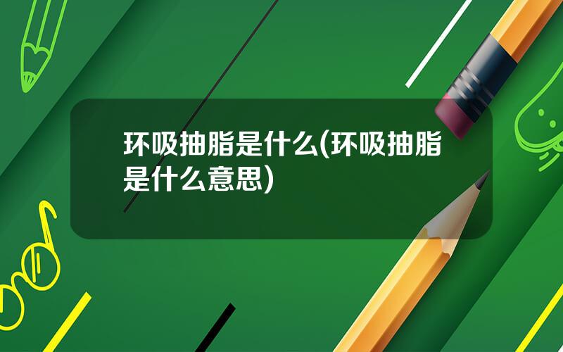 环吸抽脂是什么(环吸抽脂是什么意思)