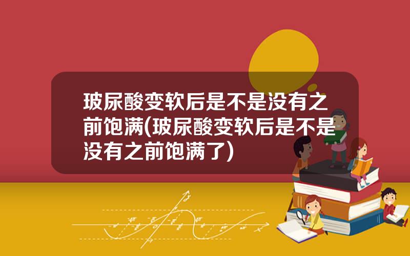 玻尿酸变软后是不是没有之前饱满(玻尿酸变软后是不是没有之前饱满了)