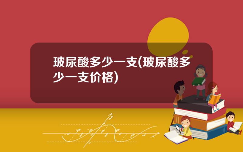 玻尿酸多少一支(玻尿酸多少一支价格)
