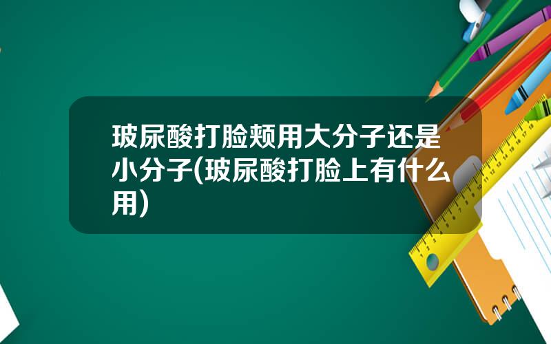 玻尿酸打脸颊用大分子还是小分子(玻尿酸打脸上有什么用)