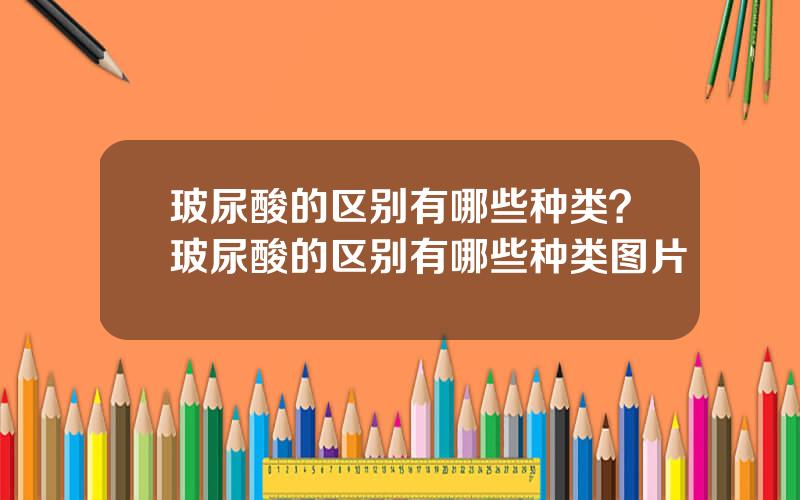 玻尿酸的区别有哪些种类？玻尿酸的区别有哪些种类图片