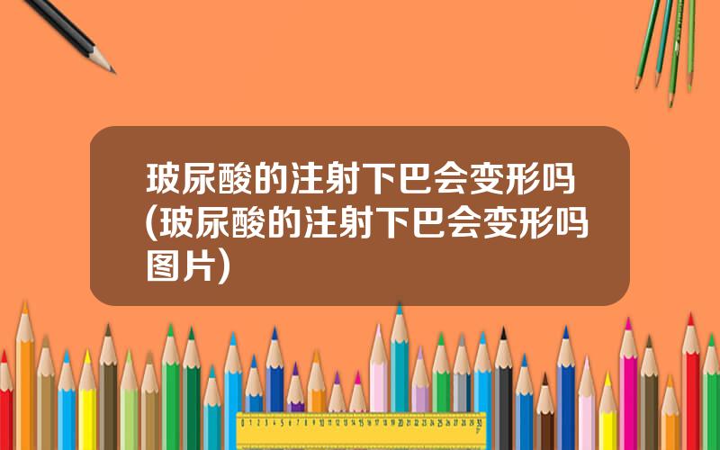 玻尿酸的注射下巴会变形吗(玻尿酸的注射下巴会变形吗图片)