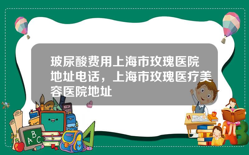 玻尿酸费用上海市玫瑰医院地址电话，上海市玫瑰医疗美容医院地址