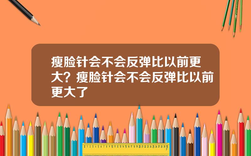 瘦脸针会不会反弹比以前更大？瘦脸针会不会反弹比以前更大了