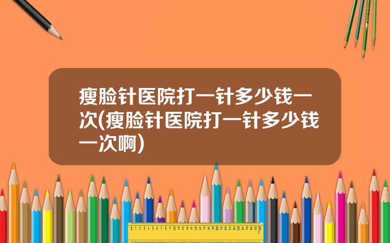 瘦脸针医院打一针多少钱一次(瘦脸针医院打一针多少钱一次啊)