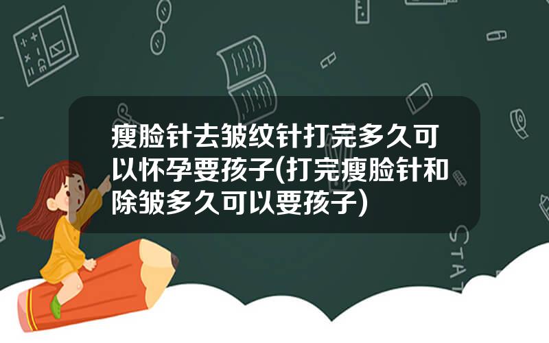瘦脸针去皱纹针打完多久可以怀孕要孩子(打完瘦脸针和除皱多久可以要孩子)