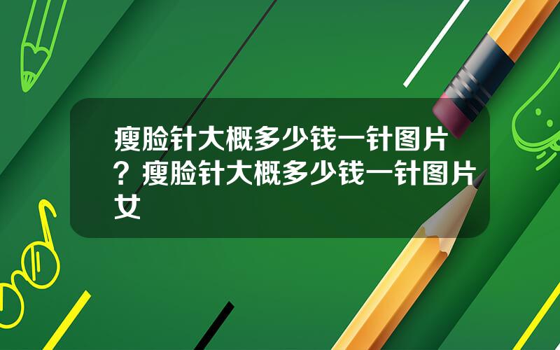 瘦脸针大概多少钱一针图片？瘦脸针大概多少钱一针图片女