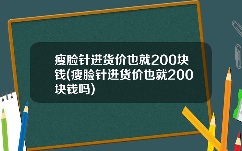 瘦脸针进货价也就200块钱(瘦脸针进货价也就200块钱吗)