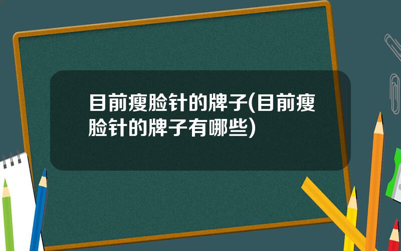 目前瘦脸针的牌子(目前瘦脸针的牌子有哪些)