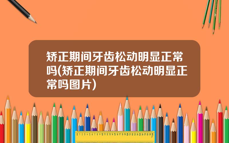矫正期间牙齿松动明显正常吗(矫正期间牙齿松动明显正常吗图片)