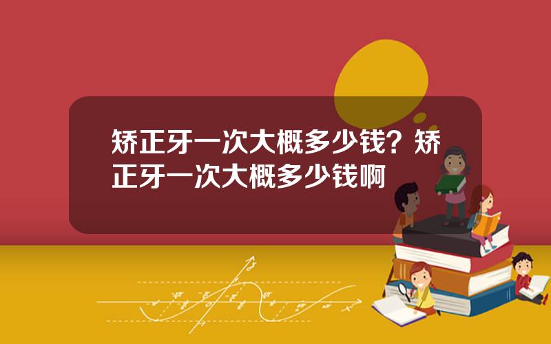 矫正牙一次大概多少钱？矫正牙一次大概多少钱啊