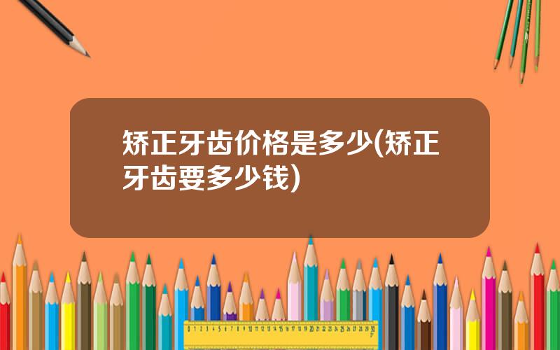矫正牙齿价格是多少(矫正牙齿要多少钱)
