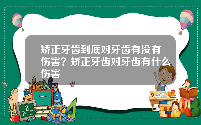 矫正牙齿到底对牙齿有没有伤害？矫正牙齿对牙齿有什么伤害
