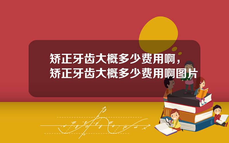 矫正牙齿大概多少费用啊，矫正牙齿大概多少费用啊图片