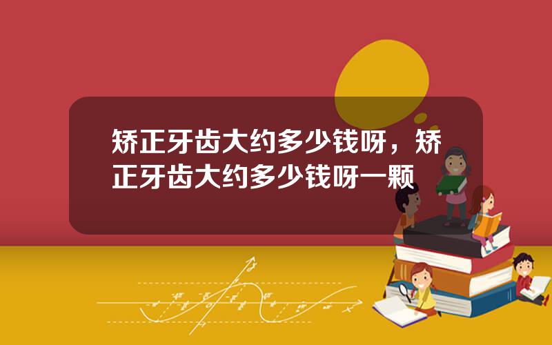 矫正牙齿大约多少钱呀，矫正牙齿大约多少钱呀一颗