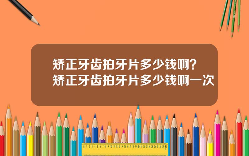 矫正牙齿拍牙片多少钱啊？矫正牙齿拍牙片多少钱啊一次