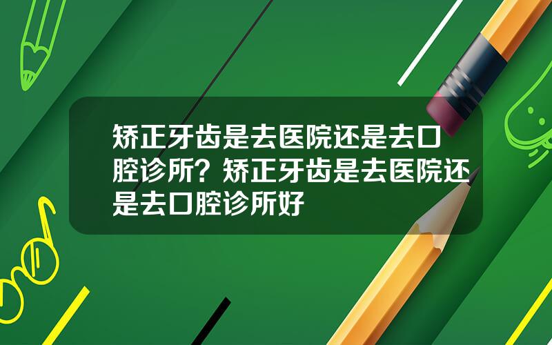 矫正牙齿是去医院还是去口腔诊所？矫正牙齿是去医院还是去口腔诊所好