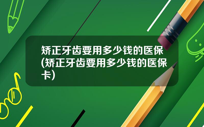 矫正牙齿要用多少钱的医保(矫正牙齿要用多少钱的医保卡)