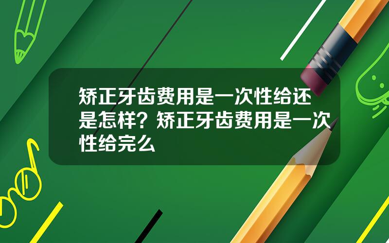 矫正牙齿费用是一次性给还是怎样？矫正牙齿费用是一次性给完么