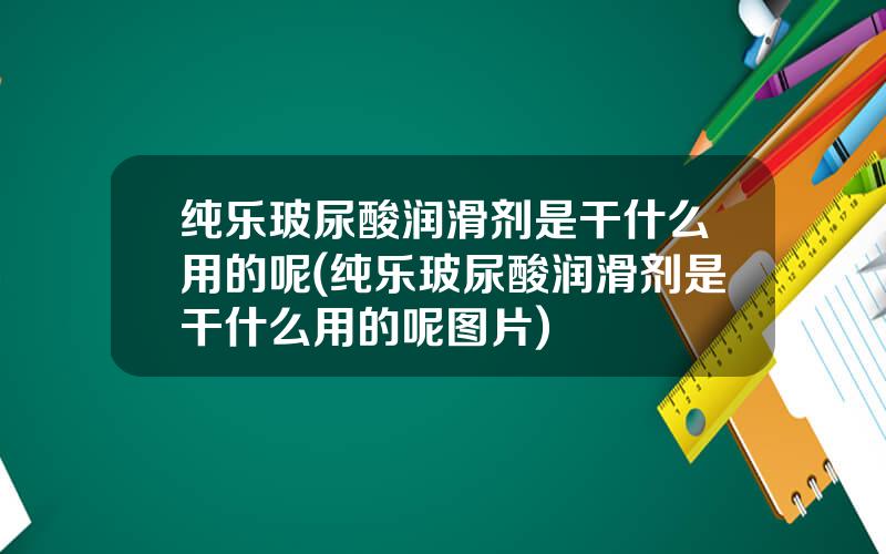 纯乐玻尿酸润滑剂是干什么用的呢(纯乐玻尿酸润滑剂是干什么用的呢图片)