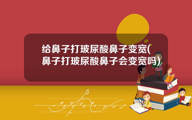 给鼻子打玻尿酸鼻子变宽(鼻子打玻尿酸鼻子会变宽吗)