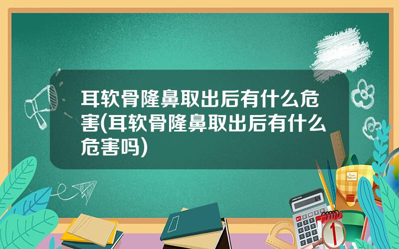 耳软骨隆鼻取出后有什么危害(耳软骨隆鼻取出后有什么危害吗)