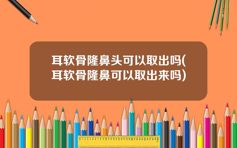 耳软骨隆鼻头可以取出吗(耳软骨隆鼻可以取出来吗)