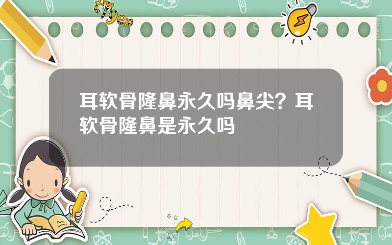 耳软骨隆鼻永久吗鼻尖？耳软骨隆鼻是永久吗