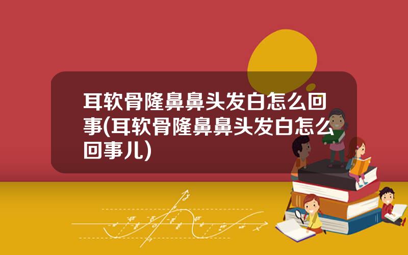 耳软骨隆鼻鼻头发白怎么回事(耳软骨隆鼻鼻头发白怎么回事儿)