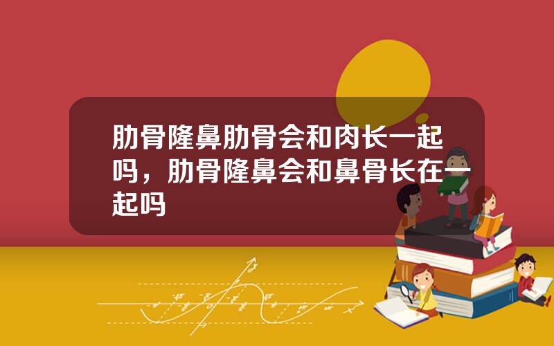 肋骨隆鼻肋骨会和肉长一起吗，肋骨隆鼻会和鼻骨长在一起吗