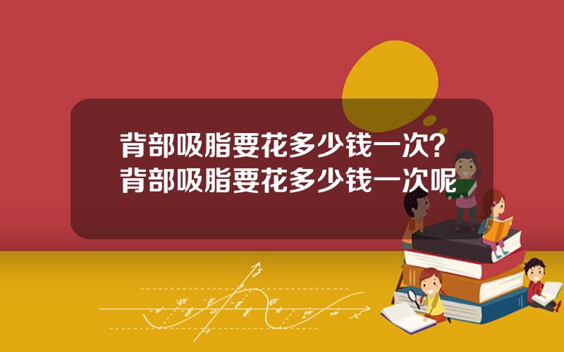 背部吸脂要花多少钱一次？背部吸脂要花多少钱一次呢