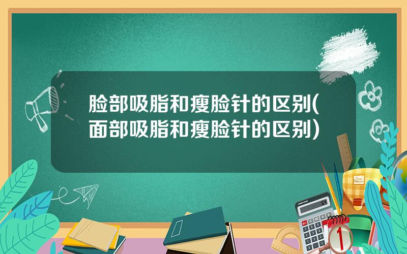 脸部吸脂和瘦脸针的区别(面部吸脂和瘦脸针的区别)