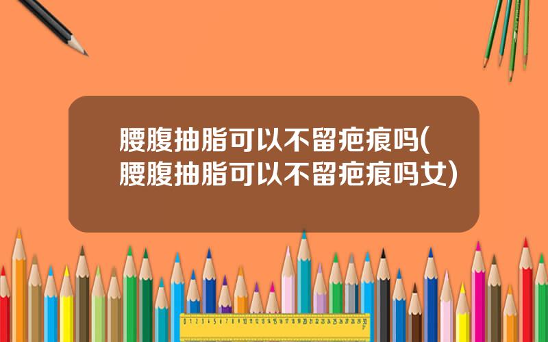 腰腹抽脂可以不留疤痕吗(腰腹抽脂可以不留疤痕吗女)