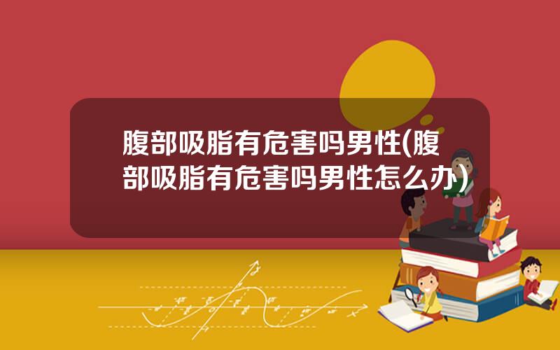 腹部吸脂有危害吗男性(腹部吸脂有危害吗男性怎么办)