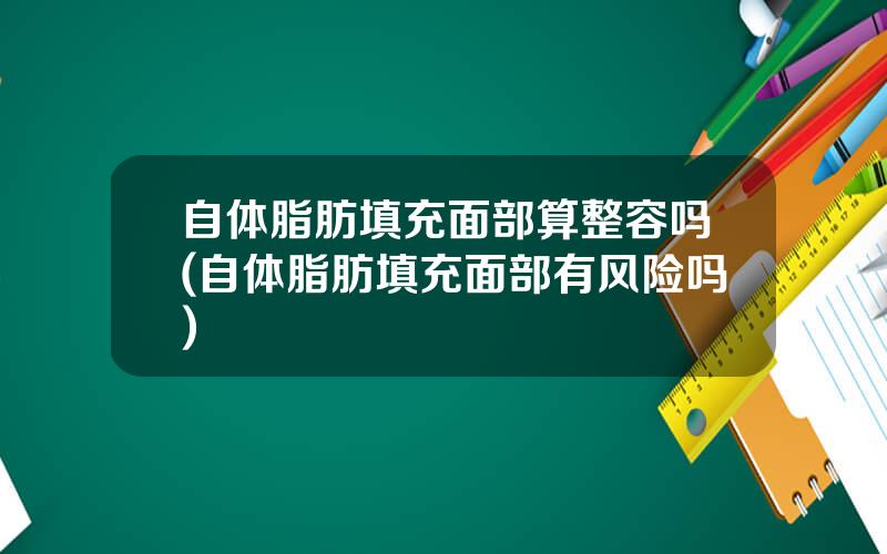 自体脂肪填充面部算整容吗(自体脂肪填充面部有风险吗)