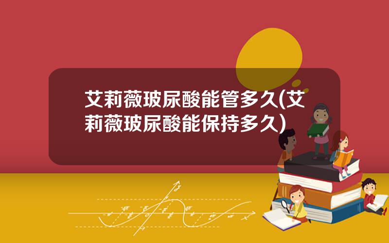艾莉薇玻尿酸能管多久(艾莉薇玻尿酸能保持多久)