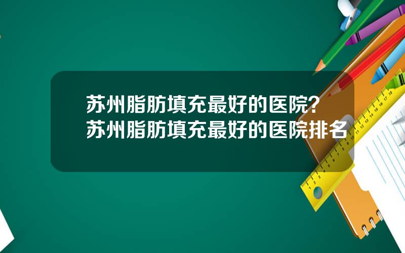 苏州脂肪填充最好的医院？苏州脂肪填充最好的医院排名